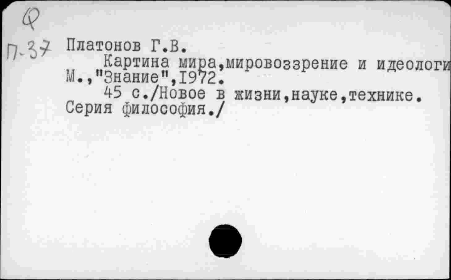 ﻿Платонов Г.В.
Картина мира,мировоззрение и идеологи М.,"Знание",1972.
45 с./Новое в жизни,науке,технике.
Серия философия./